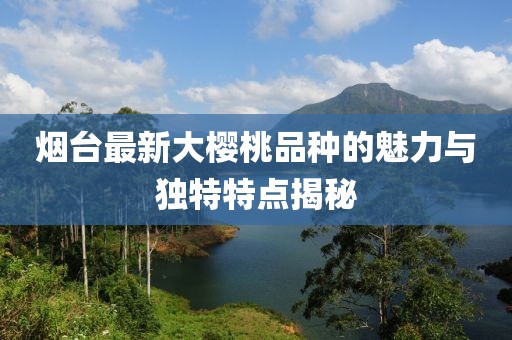 烟台最新大樱桃品种的魅力与独特特点揭秘