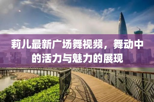 莉儿最新广场舞视频，舞动中的活力与魅力的展现