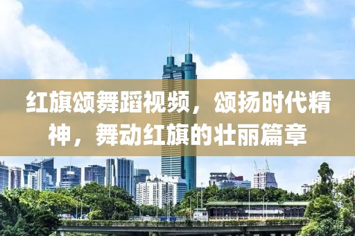 红旗颂舞蹈视频，颂扬时代精神，舞动红旗的壮丽篇章