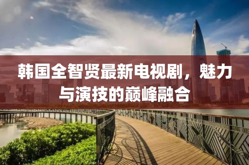 韩国全智贤最新电视剧，魅力与演技的巅峰融合