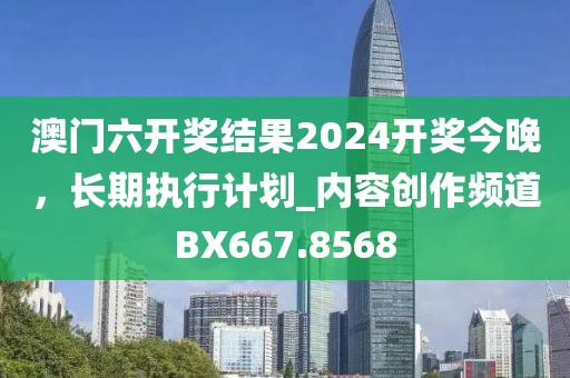 澳门六开奖结果2024开奖今晚，长期执行计划_内容创作频道BX667.8568