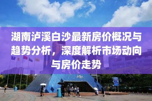 湖南泸溪白沙最新房价概况与趋势分析，深度解析市场动向与房价走势