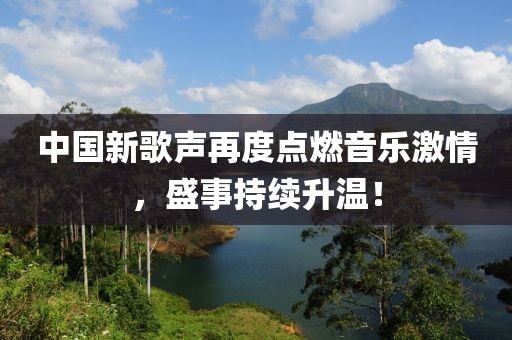 中国新歌声再度点燃音乐激情，盛事持续升温！
