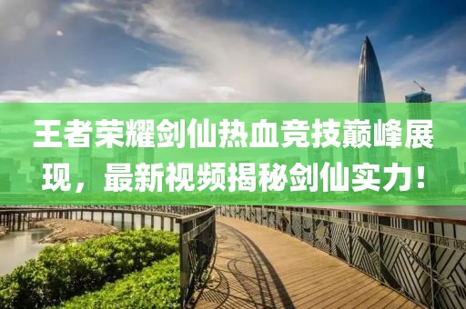 王者荣耀剑仙热血竞技巅峰展现，最新视频揭秘剑仙实力！