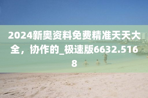 2024新奥资料免费精准天天大全，协作的_极速版6632.5168