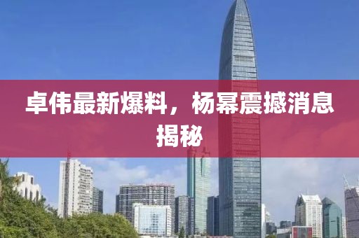 卓伟最新爆料，杨幂震撼消息揭秘