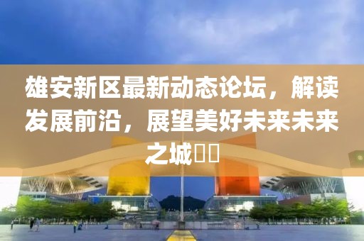 雄安新区最新动态论坛，解读发展前沿，展望美好未来未来之城​​