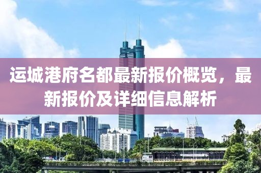 运城港府名都最新报价概览，最新报价及详细信息解析