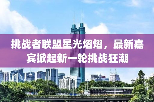 挑战者联盟星光熠熠，最新嘉宾掀起新一轮挑战狂潮