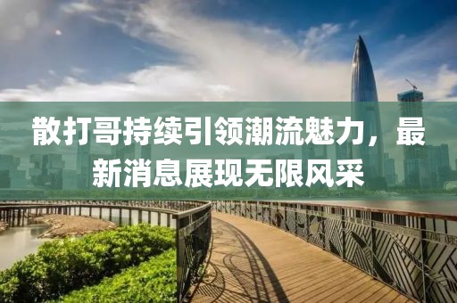 散打哥持续引领潮流魅力，最新消息展现无限风采