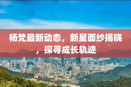 杨梵最新动态，新星面纱揭晓，探寻成长轨迹
