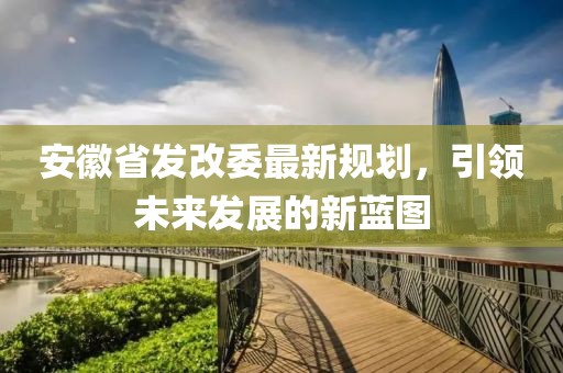 安徽省发改委最新规划，引领未来发展的新蓝图