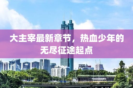 大主宰最新章节，热血少年的无尽征途起点
