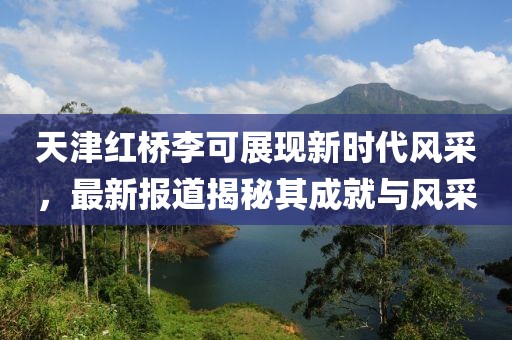 天津红桥李可展现新时代风采，最新报道揭秘其成就与风采