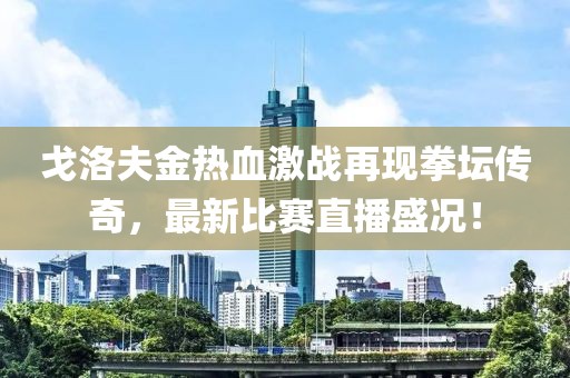 戈洛夫金热血激战再现拳坛传奇，最新比赛直播盛况！