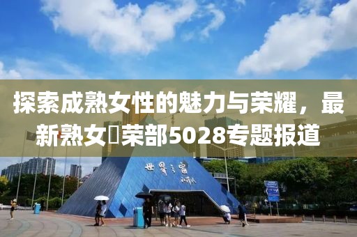 探索成熟女性的魅力与荣耀，最新熟女倶荣部5028专题报道