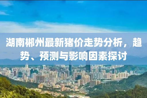 湖南郴州最新猪价走势分析，趋势、预测与影响因素探讨
