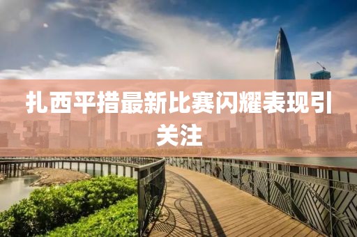 扎西平措最新比赛闪耀表现引关注