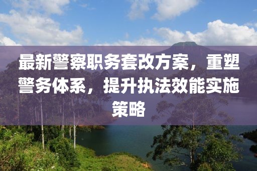 最新警察职务套改方案，重塑警务体系，提升执法效能实施策略