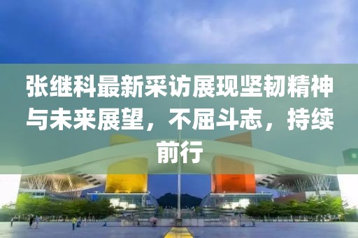 张继科最新采访展现坚韧精神与未来展望，不屈斗志，持续前行