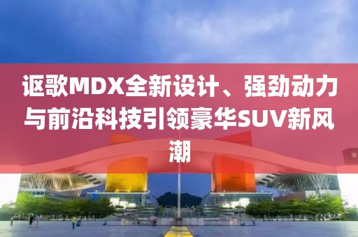 讴歌MDX全新设计、强劲动力与前沿科技引领豪华SUV新风潮