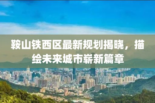 鞍山铁西区最新规划揭晓，描绘未来城市崭新篇章