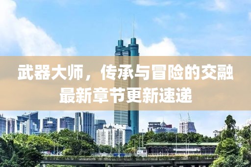 武器大师，传承与冒险的交融最新章节更新速递