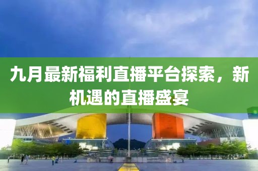 九月最新福利直播平台探索，新机遇的直播盛宴