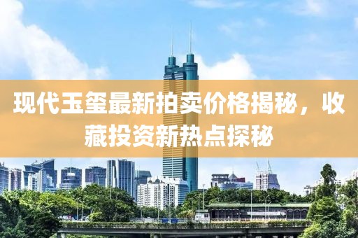 现代玉玺最新拍卖价格揭秘，收藏投资新热点探秘