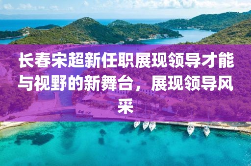 长春宋超新任职展现领导才能与视野的新舞台，展现领导风采