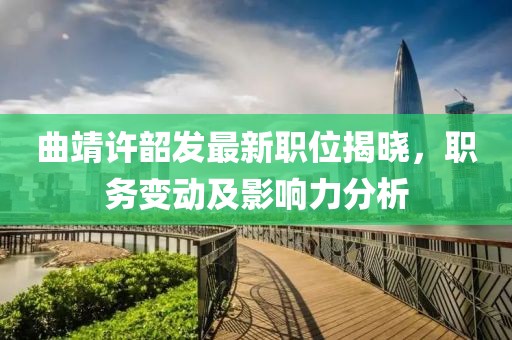 曲靖许韶发最新职位揭晓，职务变动及影响力分析