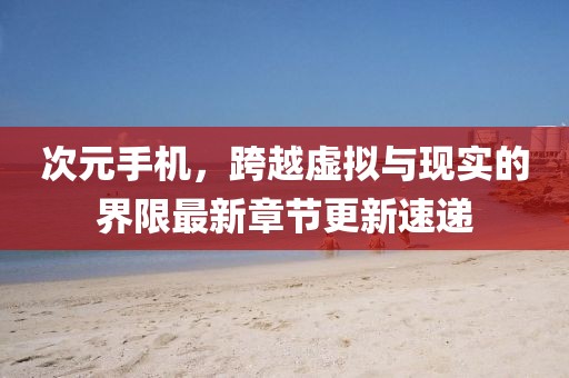 次元手机，跨越虚拟与现实的界限最新章节更新速递