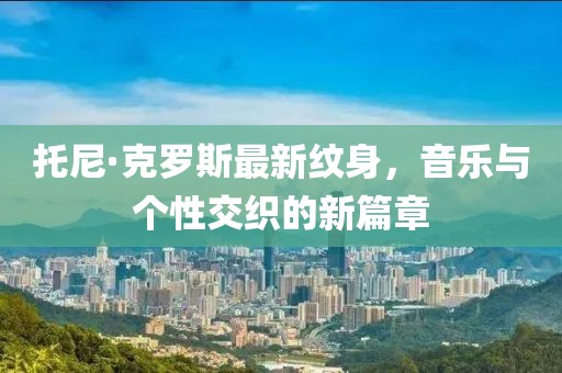 托尼·克罗斯最新纹身，音乐与个性交织的新篇章