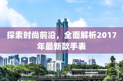 探索时尚前沿，全面解析2017年最新款手表