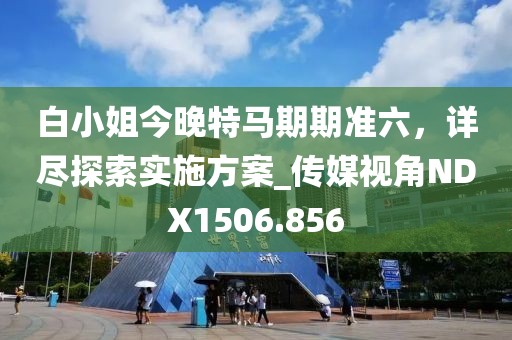 白小姐今晚特马期期准六，详尽探索实施方案_传媒视角NDX1506.856