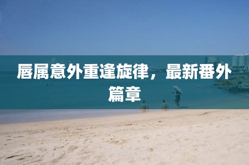 唇属意外重逢旋律，最新番外篇章