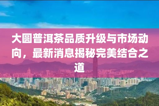 大圆普洱茶品质升级与市场动向，最新消息揭秘完美结合之道