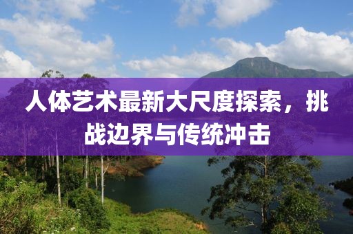 人体艺术最新大尺度探索，挑战边界与传统冲击