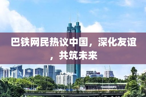 巴铁网民热议中国，深化友谊，共筑未来