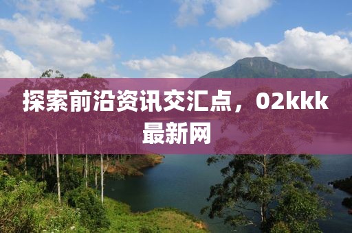 探索前沿资讯交汇点，02kkk最新网