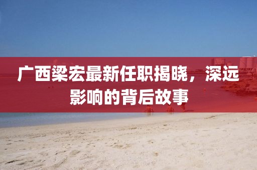 广西梁宏最新任职揭晓，深远影响的背后故事
