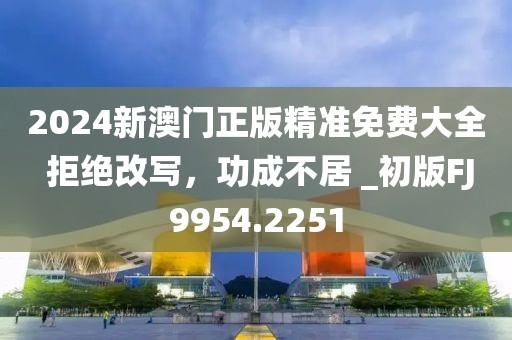 2024新澳门正版精准免费大全 拒绝改写，功成不居 _初版FJ9954.2251