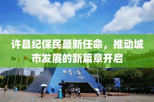 许昌纪保民最新任命，推动城市发展的新篇章开启