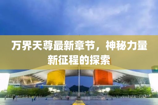 万界天尊最新章节，神秘力量新征程的探索