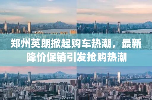 郑州英朗掀起购车热潮，最新降价促销引发抢购热潮