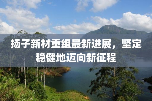 扬子新材重组最新进展，坚定稳健地迈向新征程