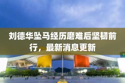 刘德华坠马经历磨难后坚韧前行，最新消息更新