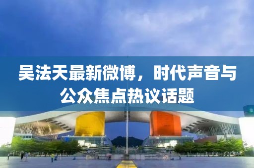 吴法天最新微博，时代声音与公众焦点热议话题