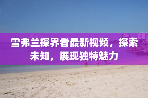 雪弗兰探界者最新视频，探索未知，展现独特魅力