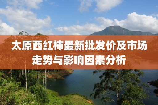 太原西红柿最新批发价及市场走势与影响因素分析